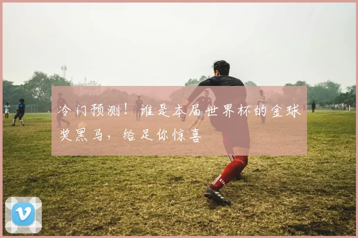 冷门预测!谁是本届世界杯的金球奖黑马,给足你惊喜