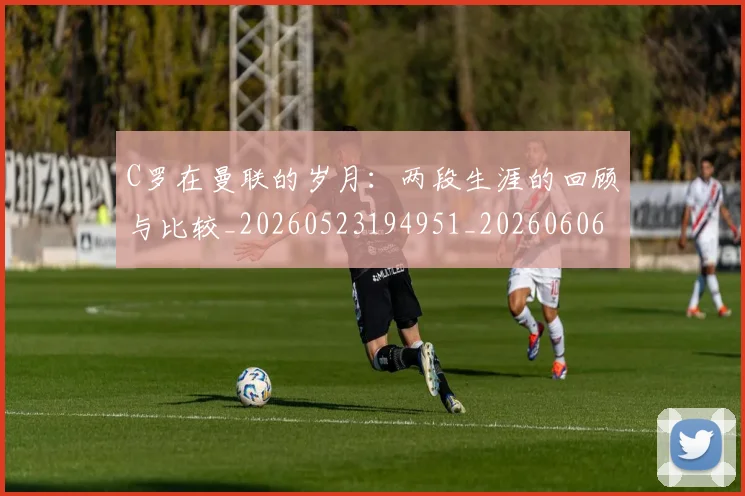 C罗在曼联的岁月：两段生涯的回顾与比较_20260523194951_20260606165345